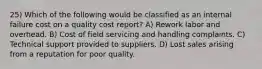 25) Which of the following would be classified as an internal failure cost on a quality cost report? A) Rework labor and overhead. B) Cost of field servicing and handling complaints. C) Technical support provided to suppliers. D) Lost sales arising from a reputation for poor quality.