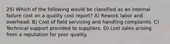 25) Which of the following would be classified as an internal failure cost on a quality cost report? A) Rework labor and overhead. B) Cost of field servicing and handling complaints. C) Technical support provided to suppliers. D) Lost sales arising from a reputation for poor quality.