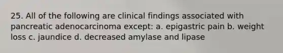 25. All of the following are clinical findings associated with pancreatic adenocarcinoma except: a. epigastric pain b. weight loss c. jaundice d. decreased amylase and lipase