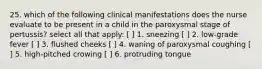 25. which of the following clinical manifestations does the nurse evaluate to be present in a child in the paroxysmal stage of pertussis? select all that apply: [ ] 1. sneezing [ ] 2. low-grade fever [ ] 3. flushed cheeks [ ] 4. waning of paroxysmal coughing [ ] 5. high-pitched crowing [ ] 6. protruding tongue