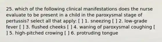 25. which of the following clinical manifestations does the nurse evaluate to be present in a child in the paroxysmal stage of pertussis? select all that apply: [ ] 1. sneezing [ ] 2. low-grade fever [ ] 3. flushed cheeks [ ] 4. waning of paroxysmal coughing [ ] 5. high-pitched crowing [ ] 6. protruding tongue