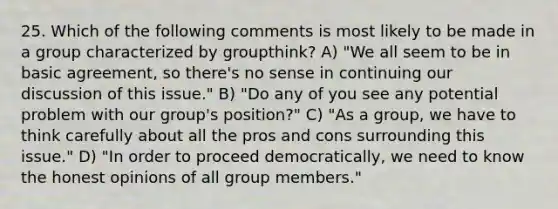 25. Which of the following comments is most likely to be made in a group characterized by groupthink? A) "We all seem to be in basic agreement, so there's no sense in continuing our discussion of this issue." B) "Do any of you see any potential problem with our group's position?" C) "As a group, we have to think carefully about all the pros and cons surrounding this issue." D) "In order to proceed democratically, we need to know the honest opinions of all group members."