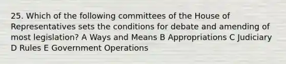 25. Which of the following committees of the House of Representatives sets the conditions for debate and amending of most legislation? A Ways and Means B Appropriations C Judiciary D Rules E Government Operations