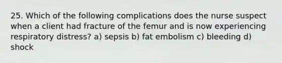 25. Which of the following complications does the nurse suspect when a client had fracture of the femur and is now experiencing respiratory distress? a) sepsis b) fat embolism c) bleeding d) shock