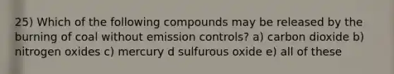 25) Which of the following compounds may be released by the burning of coal without emission controls? a) carbon dioxide b) nitrogen oxides c) mercury d sulfurous oxide e) all of these