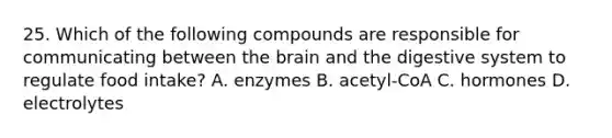 25. Which of the following compounds are responsible for communicating between the brain and the digestive system to regulate food intake? A. enzymes B. acetyl-CoA C. hormones D. electrolytes