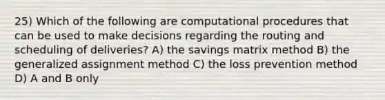 25) Which of the following are computational procedures that can be used to make decisions regarding the routing and scheduling of deliveries? A) the savings matrix method B) the generalized assignment method C) the loss prevention method D) A and B only