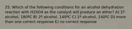 25. Which of the following conditions for an alcohol dehydration reaction with H2SO4 as the catalyst will produce an ether? A) 1º alcohol, 180ºC B) 2º alcohol, 140ºC C) 1º alcohol, 140ºC D) more than one correct response E) no correct response