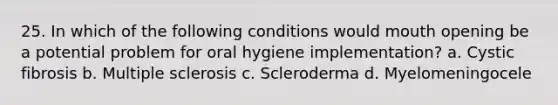 25. In which of the following conditions would mouth opening be a potential problem for oral hygiene implementation? a. Cystic fibrosis b. Multiple sclerosis c. Scleroderma d. Myelomeningocele