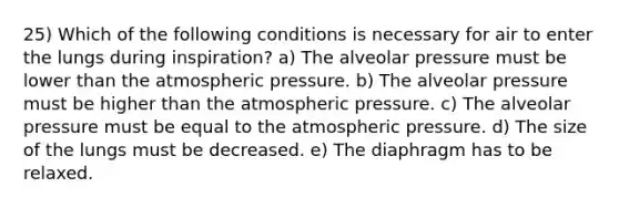 25) Which of the following conditions is necessary for air to enter the lungs during inspiration? a) The alveolar pressure must be lower than the atmospheric pressure. b) The alveolar pressure must be higher than the atmospheric pressure. c) The alveolar pressure must be equal to the atmospheric pressure. d) The size of the lungs must be decreased. e) The diaphragm has to be relaxed.