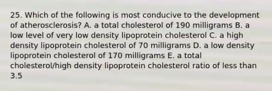 25. Which of the following is most conducive to the development of atherosclerosis? A. a total cholesterol of 190 milligrams B. a low level of very low density lipoprotein cholesterol C. a high density lipoprotein cholesterol of 70 milligrams D. a low density lipoprotein cholesterol of 170 milligrams E. a total cholesterol/high density lipoprotein cholesterol ratio of less than 3.5