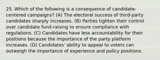 25. Which of the following is a consequence of candidate-centered campaigns? (A) The electoral success of third-party candidates sharply increases. (B) Parties tighten their control over candidate fund-raising to ensure compliance with regulations. (C) Candidates have less accountability for their positions because the importance of the party platform increases. (D) Candidates' ability to appeal to voters can outweigh the importance of experience and policy positions.