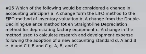 #25 Which of the following would be considered a change in accounting principle? a. A change form the LIFO method to the FIFO method of inventory valuation b. A change from the Double-Declining-Balance method tot eh Straight-line Depreciation method for depreciating factory equipment c. A change in the method used to calculate research and development expense following the adoption of a new accounting standard d. A and B e. A and C f. B and C g. A, B, and C