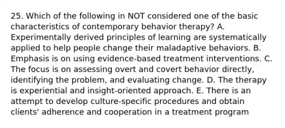 25. Which of the following in NOT considered one of the basic characteristics of contemporary behavior therapy? A. Experimentally derived principles of learning are systematically applied to help people change their maladaptive behaviors. B. Emphasis is on using evidence-based treatment interventions. C. The focus is on assessing overt and covert behavior directly, identifying the problem, and evaluating change. D. The therapy is experiential and insight-oriented approach. E. There is an attempt to develop culture-specific procedures and obtain clients' adherence and cooperation in a treatment program