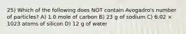 25) Which of the following does NOT contain Avogadro's number of particles? A) 1.0 mole of carbon B) 23 g of sodium C) 6.02 × 1023 atoms of silicon D) 12 g of water