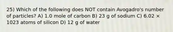 25) Which of the following does NOT contain Avogadro's number of particles? A) 1.0 mole of carbon B) 23 g of sodium C) 6.02 × 1023 atoms of silicon D) 12 g of water