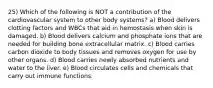 25) Which of the following is NOT a contribution of the cardiovascular system to other body systems? a) Blood delivers clotting factors and WBCs that aid in hemostasis when skin is damaged. b) Blood delivers calcium and phosphate ions that are needed for building bone extracellular matrix. c) Blood carries carbon dioxide to body tissues and removes oxygen for use by other organs. d) Blood carries newly absorbed nutrients and water to the liver. e) Blood circulates cells and chemicals that carry out immune functions.