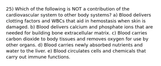 25) Which of the following is NOT a contribution of the cardiovascular system to other body systems? a) Blood delivers clotting factors and WBCs that aid in hemostasis when skin is damaged. b) Blood delivers calcium and phosphate ions that are needed for building bone extracellular matrix. c) Blood carries carbon dioxide to body tissues and removes oxygen for use by other organs. d) Blood carries newly absorbed nutrients and water to the liver. e) Blood circulates cells and chemicals that carry out immune functions.