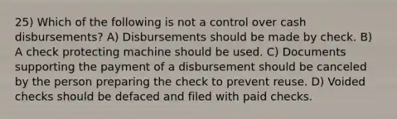 25) Which of the following is not a control over cash disbursements? A) Disbursements should be made by check. B) A check protecting machine should be used. C) Documents supporting the payment of a disbursement should be canceled by the person preparing the check to prevent reuse. D) Voided checks should be defaced and filed with paid checks.