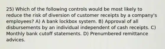 25) Which of the following controls would be most likely to reduce the risk of diversion of customer receipts by a company's employees? A) A bank lockbox system. B) Approval of all disbursements by an individual independent of cash receipts. C) Monthly bank cutoff statements. D) Prenumbered remittance advices.