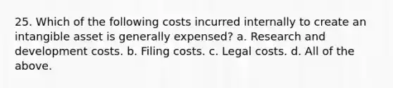 25. Which of the following costs incurred internally to create an intangible asset is generally expensed? a. Research and development costs. b. Filing costs. c. Legal costs. d. All of the above.