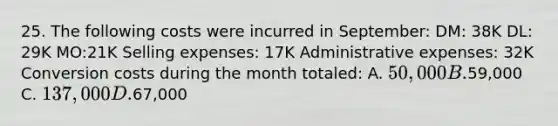 25. The following costs were incurred in September: DM: 38K DL: 29K MO:21K Selling expenses: 17K Administrative expenses: 32K Conversion costs during the month totaled: A. 50,000 B.59,000 C. 137,000 D.67,000