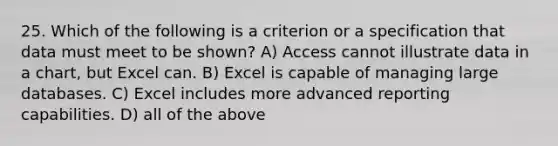 25. Which of the following is a criterion or a specification that data must meet to be shown? A) Access cannot illustrate data in a chart, but Excel can. B) Excel is capable of managing large databases. C) Excel includes more advanced reporting capabilities. D) all of the above