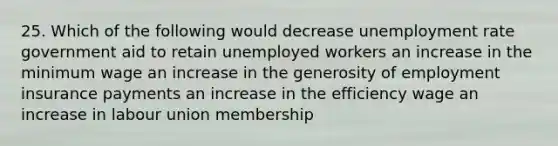 25. Which of the following would decrease unemployment rate government aid to retain unemployed workers an increase in the minimum wage an increase in the generosity of employment insurance payments an increase in the efficiency wage an increase in labour union membership