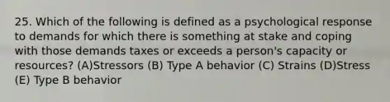 25. Which of the following is defined as a psychological response to demands for which there is something at stake and coping with those demands taxes or exceeds a person's capacity or resources? (A)Stressors (B) Type A behavior (C) Strains (D)Stress (E) Type B behavior