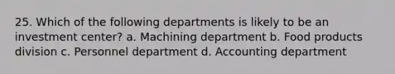 25. Which of the following departments is likely to be an investment center? a. Machining department b. Food products division c. Personnel department d. Accounting department