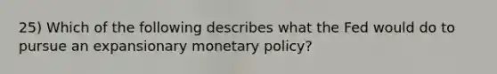 25) Which of the following describes what the Fed would do to pursue an expansionary monetary policy?