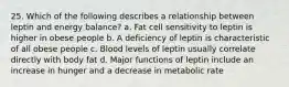 25. Which of the following describes a relationship between leptin and energy balance? a. Fat cell sensitivity to leptin is higher in obese people b. A deficiency of leptin is characteristic of all obese people c. Blood levels of leptin usually correlate directly with body fat d. Major functions of leptin include an increase in hunger and a decrease in metabolic rate