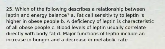 25. Which of the following describes a relationship between leptin and energy balance? a. Fat cell sensitivity to leptin is higher in obese people b. A deficiency of leptin is characteristic of all obese people c. Blood levels of leptin usually correlate directly with body fat d. Major functions of leptin include an increase in hunger and a decrease in metabolic rate