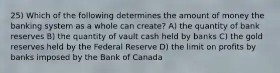 25) Which of the following determines the amount of money the banking system as a whole can create? A) the quantity of bank reserves B) the quantity of vault cash held by banks C) the gold reserves held by the Federal Reserve D) the limit on profits by banks imposed by the Bank of Canada