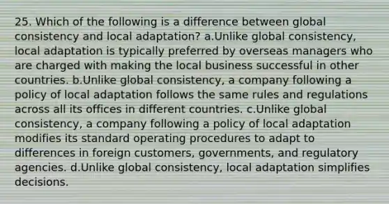 25. Which of the following is a difference between global consistency and local adaptation? a.Unlike global consistency, local adaptation is typically preferred by overseas managers who are charged with making the local business successful in other countries. b.Unlike global consistency, a company following a policy of local adaptation follows the same rules and regulations across all its offices in different countries. c.Unlike global consistency, a company following a policy of local adaptation modifies its standard operating procedures to adapt to differences in foreign customers, governments, and regulatory agencies. d.Unlike global consistency, local adaptation simplifies decisions.