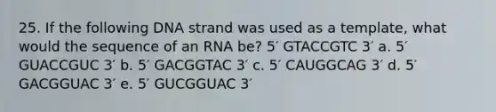 25. If the following DNA strand was used as a template, what would the sequence of an RNA be? 5′ GTACCGTC 3′ a. 5′ GUACCGUC 3′ b. 5′ GACGGTAC 3′ c. 5′ CAUGGCAG 3′ d. 5′ GACGGUAC 3′ e. 5′ GUCGGUAC 3′