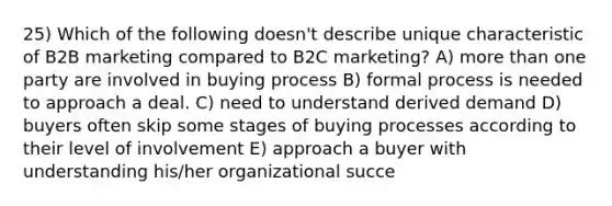 25) Which of the following doesn't describe unique characteristic of B2B marketing compared to B2C marketing? A) more than one party are involved in buying process B) formal process is needed to approach a deal. C) need to understand derived demand D) buyers often skip some stages of buying processes according to their level of involvement E) approach a buyer with understanding his/her organizational succe