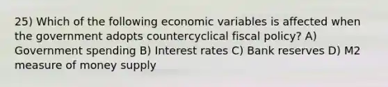 25) Which of the following economic variables is affected when the government adopts countercyclical fiscal policy? A) Government spending B) Interest rates C) Bank reserves D) M2 measure of money supply