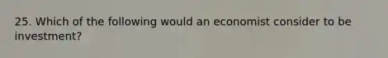 25. Which of the following would an economist consider to be investment?