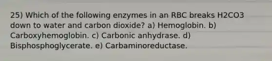 25) Which of the following enzymes in an RBC breaks H2CO3 down to water and carbon dioxide? a) Hemoglobin. b) Carboxyhemoglobin. c) Carbonic anhydrase. d) Bisphosphoglycerate. e) Carbaminoreductase.