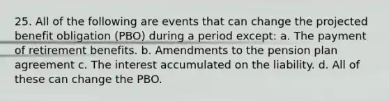 25. All of the following are events that can change the projected benefit obligation (PBO) during a period except: a. The payment of retirement benefits. b. Amendments to the pension plan agreement c. The interest accumulated on the liability. d. All of these can change the PBO.