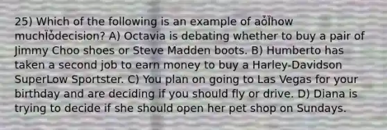 25) Which of the following is an example of aȱȈhow muchȈȱdecision? A) Octavia is debating whether to buy a pair of Jimmy Choo shoes or Steve Madden boots. B) Humberto has taken a second job to earn money to buy a Harley-Davidson SuperLow Sportster. C) You plan on going to Las Vegas for your birthday and are deciding if you should fly or drive. D) Diana is trying to decide if she should open her pet shop on Sundays.