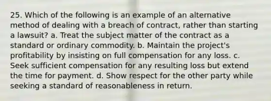 25. Which of the following is an example of an alternative method of dealing with a breach of contract, rather than starting a lawsuit? a. Treat the subject matter of the contract as a standard or ordinary commodity. b. Maintain the project's profitability by insisting on full compensation for any loss. c. Seek sufficient compensation for any resulting loss but extend the time for payment. d. Show respect for the other party while seeking a standard of reasonableness in return.