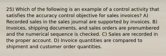 25) Which of the following is an example of a control activity that satisfies the accuracy control objective for sales invoices? A) Recorded sales in the sales journal are supported by invoices. B) Invoices, shipping documents, and sales orders are prenumbered and the numerical sequence is checked. C) Sales are recorded in the proper account. D) Invoice quantities are compared to shipment and customer order quantities.