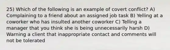 25) Which of the following is an example of covert conflict? A) Complaining to a friend about an assigned job task B) Yelling at a coworker who has insulted another coworker C) Telling a manager that you think she is being unnecessarily harsh D) Warning a client that inappropriate contact and comments will not be tolerated