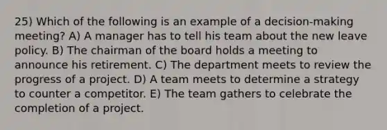 25) Which of the following is an example of a decision-making meeting? A) A manager has to tell his team about the new leave policy. B) The chairman of the board holds a meeting to announce his retirement. C) The department meets to review the progress of a project. D) A team meets to determine a strategy to counter a competitor. E) The team gathers to celebrate the completion of a project.