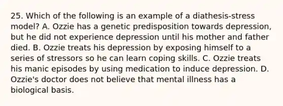 25. Which of the following is an example of a diathesis-stress model? A. Ozzie has a genetic predisposition towards depression, but he did not experience depression until his mother and father died. B. Ozzie treats his depression by exposing himself to a series of stressors so he can learn coping skills. C. Ozzie treats his manic episodes by using medication to induce depression. D. Ozzie's doctor does not believe that mental illness has a biological basis.