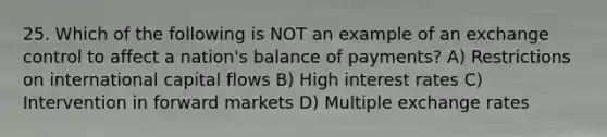 25. Which of the following is NOT an example of an exchange control to affect a nation's balance of payments? A) Restrictions on international capital flows B) High interest rates C) Intervention in forward markets D) Multiple exchange rates