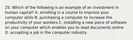 25. Which of the following is an example of an investment in human capital? A. enrolling in a course to improve your computer skills B. purchasing a computer to increase the productivity of your workers C. installing a new piece of software on your computer which enables you to read documents online D. accepting a job in the computer industry