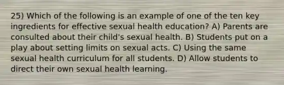 25) Which of the following is an example of one of the ten key ingredients for effective sexual health education? A) Parents are consulted about their child's sexual health. B) Students put on a play about setting limits on sexual acts. C) Using the same sexual health curriculum for all students. D) Allow students to direct their own sexual health learning.